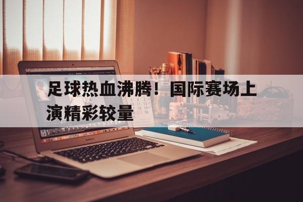 足球热血沸腾！国际赛场上演精彩较量