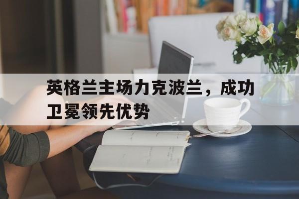 英格兰主场力克波兰，成功卫冕领先优势